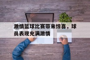 易游体育官网-激情篮球比赛带来惊喜，球员表现充满激情