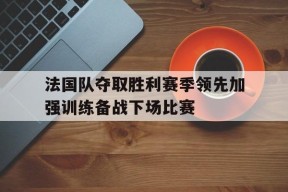 易游体育官网-法国队夺取胜利赛季领先加强训练备战下场比赛的简单介绍