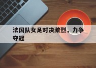 易游体育-关于法国队女足对决激烈，力争夺冠的信息